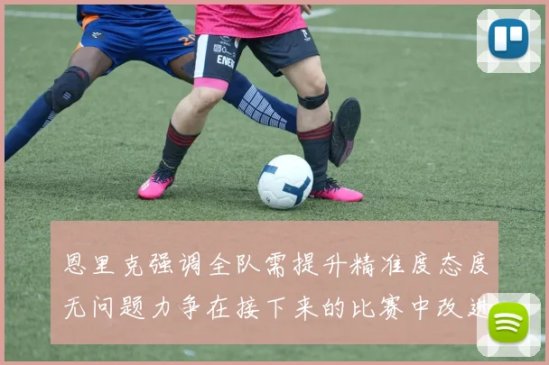 恩里克强调全队需提升精准度态度无问题力争在接下来的比赛中改进表现
