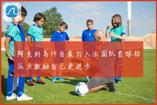 阿克利乌什自豪打入法国队首球称压力激励自己更进步