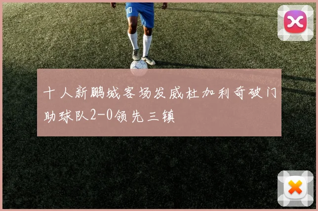 十人新鹏城客场发威杜加利奇破门助球队2-0领先三镇