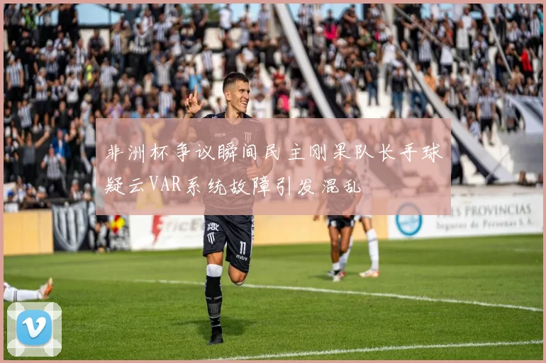 非洲杯争议瞬间民主刚果队长手球疑云VAR系统故障引发混乱