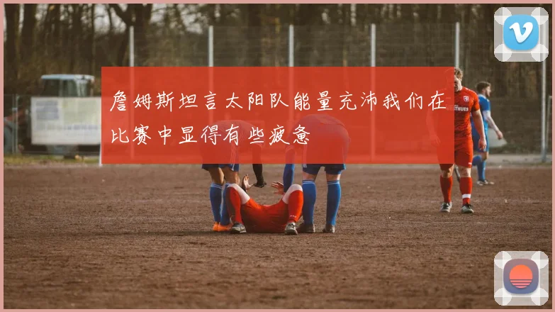 詹姆斯坦言太阳队能量充沛我们在比赛中显得有些疲惫