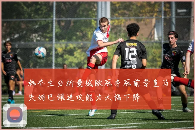 韩乔生分析曼城欧冠夺冠前景皇马失姆巴佩进攻能力大幅下降