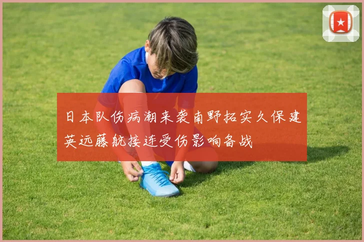 日本队伤病潮来袭南野拓实久保建英远藤航接连受伤影响备战