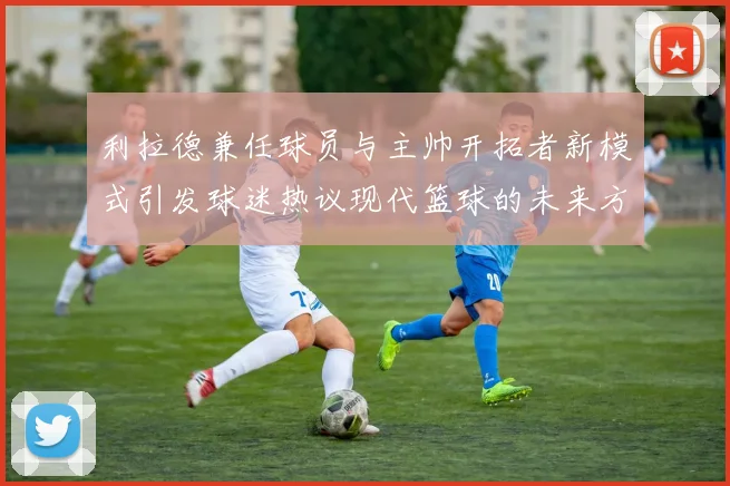 利拉德兼任球员与主帅开拓者新模式引发球迷热议现代篮球的未来方向