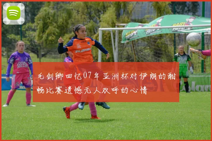 毛剑卿回忆07年亚洲杯对伊朗的酣畅比赛遗憾无人欢呼的心情