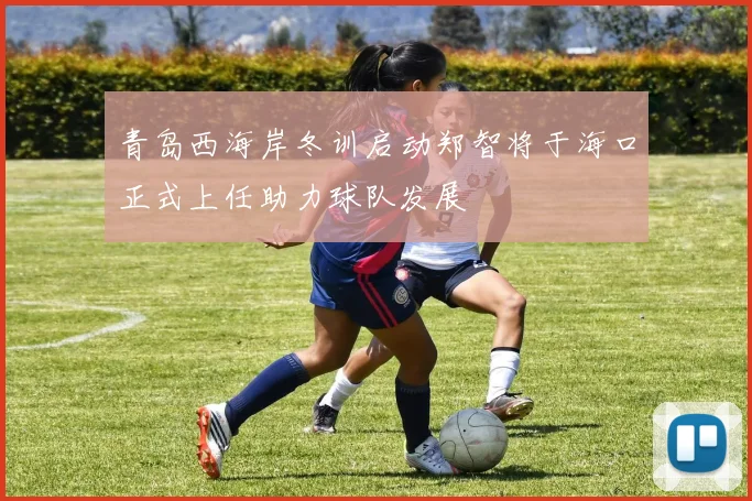青岛西海岸冬训启动郑智将于海口正式上任助力球队发展