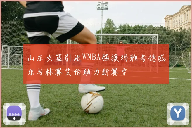 山东女篮引进WNBA强援玛雅考德威尔与林赛艾伦助力新赛季