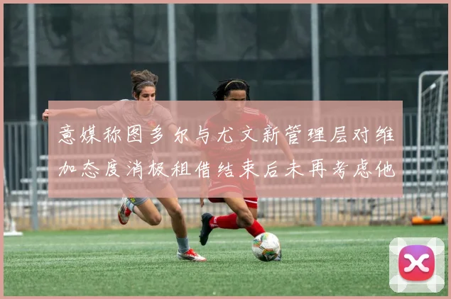 意媒称图多尔与尤文新管理层对维加态度消极租借结束后未再考虑他