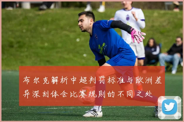 布尔克解析中超判罚标准与欧洲差异深刻体会比赛规则的不同之处