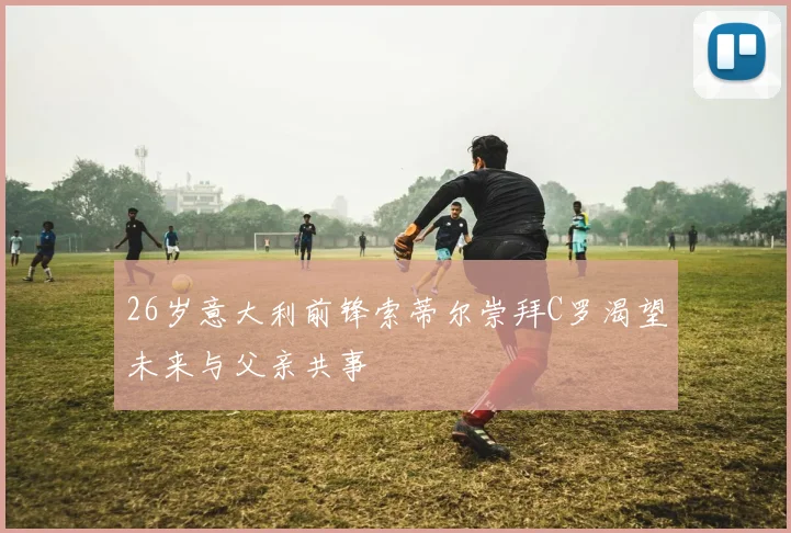 26岁意大利前锋索蒂尔崇拜C罗渴望未来与父亲共事