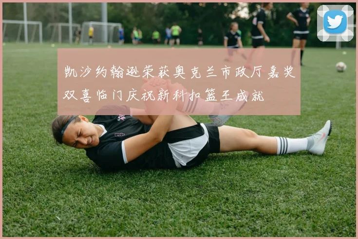 凯沙约翰逊荣获奥克兰市政厅嘉奖双喜临门庆祝新科扣篮王成就