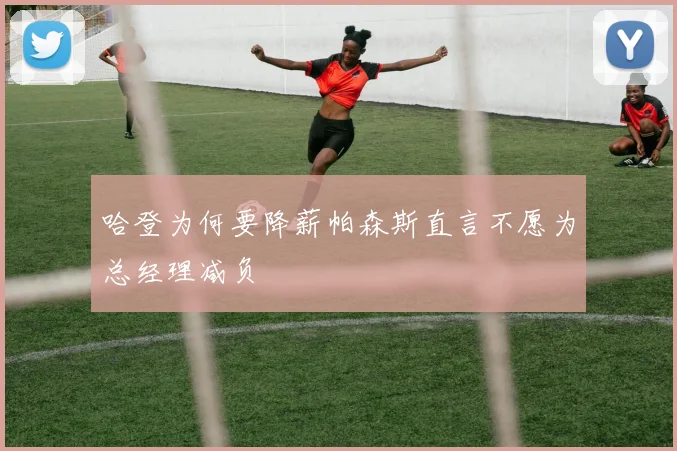 哈登为何要降薪帕森斯直言不愿为总经理减负