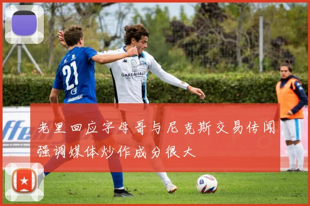 老里回应字母哥与尼克斯交易传闻强调媒体炒作成分很大