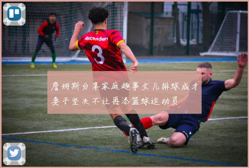 詹姆斯分享家庭趣事女儿排球成才妻子坚决不让再添篮球运动员