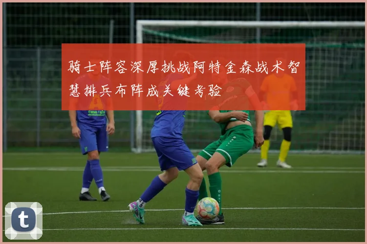 骑士阵容深厚挑战阿特金森战术智慧排兵布阵成关键考验